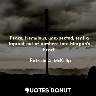 Peace, tremulous, unexpected, sent a taproot out of nowhere into Morgan's heart.