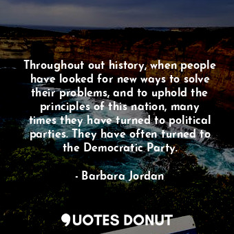 Throughout out history, when people have looked for new ways to solve their problems, and to uphold the principles of this nation, many times they have turned to political parties. They have often turned to the Democratic Party.