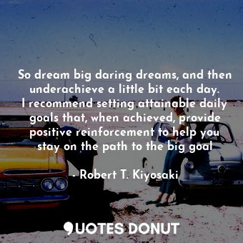 So dream big daring dreams, and then underachieve a little bit each day. I recommend setting attainable daily goals that, when achieved, provide positive reinforcement to help you stay on the path to the big goal
