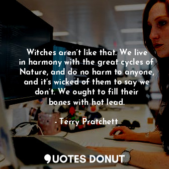 Witches aren’t like that. We live in harmony with the great cycles of Nature, and do no harm to anyone, and it’s wicked of them to say we don’t. We ought to fill their bones with hot lead.