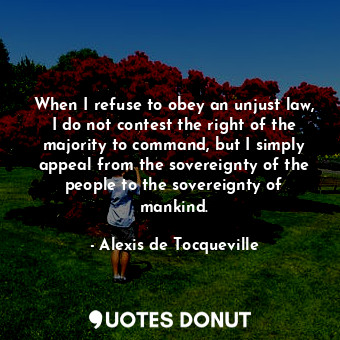 When I refuse to obey an unjust law, I do not contest the right of the majority to command, but I simply appeal from the sovereignty of the people to the sovereignty of mankind.