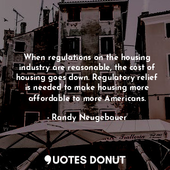 When regulations on the housing industry are reasonable, the cost of housing goes down. Regulatory relief is needed to make housing more affordable to more Americans.