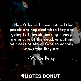 In New Orleans I have noticed that people are happiest when they are going to funerals, making money, taking care of the dead, or putting on masks at Mardi Gras so nobody knows who they are.