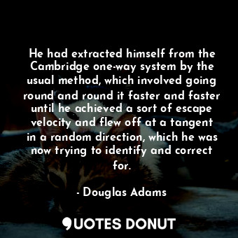 He had extracted himself from the Cambridge one-way system by the usual method, which involved going round and round it faster and faster until he achieved a sort of escape velocity and flew off at a tangent in a random direction, which he was now trying to identify and correct for.