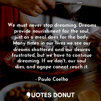 We must never stop dreaming. Dreams provide nourishment for the soul, just as a meal does for the body. Many times in our lives we see our dreams shattered and our desires frustrated, but we have to continue dreaming. If we don't, our soul dies, and agape cannot reach it.
