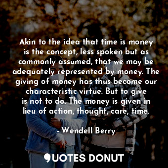 Akin to the idea that time is money is the concept, less spoken but as commonly assumed, that we may be adequately represented by money. The giving of money has thus become our characteristic virtue. But to give is not to do. The money is given in lieu of action, thought, care, time.
