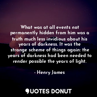 What was at all events not permanently hidden from him was a truth much less invidious about his years of darkness. It was the strange scheme of things again: the years of darkness had been needed to render possible the years of light.