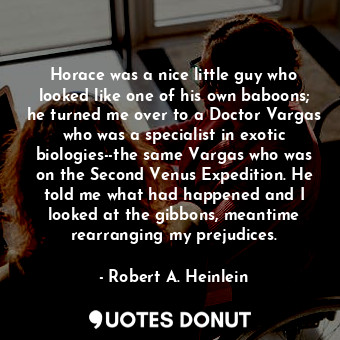 Horace was a nice little guy who looked like one of his own baboons; he turned me over to a Doctor Vargas who was a specialist in exotic biologies--the same Vargas who was on the Second Venus Expedition. He told me what had happened and I looked at the gibbons, meantime rearranging my prejudices.