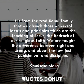 It is from the traditional family that we absorb those universal ideals and principles which are the teaching of Jesus, the bedrock of our religious faith. We are taught the difference between right and wrong, and about the law, just punishment and discipline.