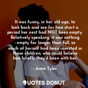 It was funny, in her old age, to look back and see for how short a period her nest had NOT been empty. Relatively speaking, it was nothing - empty far longer than full. so much of herself had been invested in those children; who could believe how briefly they'd been with her.