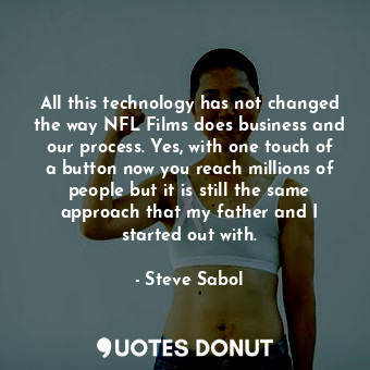All this technology has not changed the way NFL Films does business and our process. Yes, with one touch of a button now you reach millions of people but it is still the same approach that my father and I started out with.