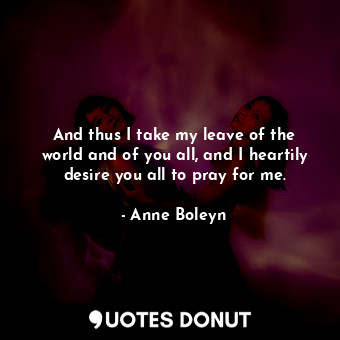  And thus I take my leave of the world and of you all, and I heartily desire you ... - Anne Boleyn - Quotes Donut