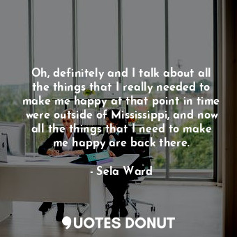 Oh, definitely and I talk about all the things that I really needed to make me happy at that point in time were outside of Mississippi, and now all the things that I need to make me happy are back there.