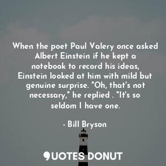 When the poet Paul Valery once asked Albert Einstein if he kept a notebook to record his ideas, Einstein looked at him with mild but genuine surprise. "Oh, that's not necessary," he replied . "It's so seldom I have one.