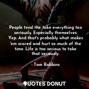 People tend the take everything too seriously. Especially themselves. Yep. And that's probably what makes 'em scared and hurt so much of the time. Life is too serious to take that seriously.