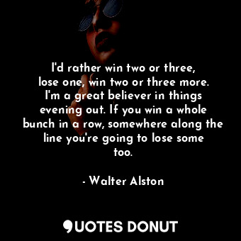 I&#39;d rather win two or three, lose one, win two or three more. I&#39;m a great believer in things evening out. If you win a whole bunch in a row, somewhere along the line you&#39;re going to lose some too.