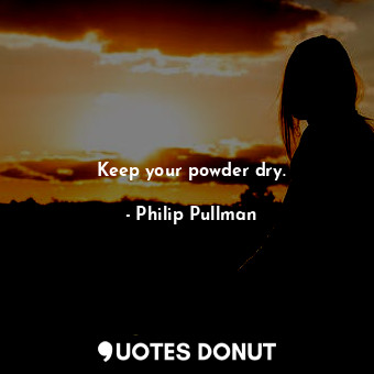 Keep your powder dry.