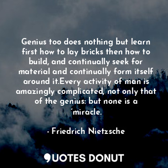 Genius too does nothing but learn first how to lay bricks then how to build, and continually seek for material and continually form itself around it.Every activity of man is amazingly complicated, not only that of the genius: but none is a ‘miracle.