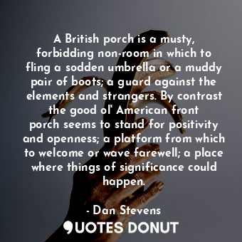 A British porch is a musty, forbidding non-room in which to fling a sodden umbrella or a muddy pair of boots; a guard against the elements and strangers. By contrast the good ol&#39; American front porch seems to stand for positivity and openness; a platform from which to welcome or wave farewell; a place where things of significance could happen.