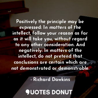 Positively the principle may be expressed: In matters of the intellect, follow your reason as far as it will take you, without regard to any other consideration. And negatively: In matters of the intellect, do not pretend that conclusions are certain which are not demonstrated or demonstrable.