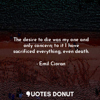  The desire to die was my one and only concern; to it I have sacrificed everythin... - Emil Cioran - Quotes Donut