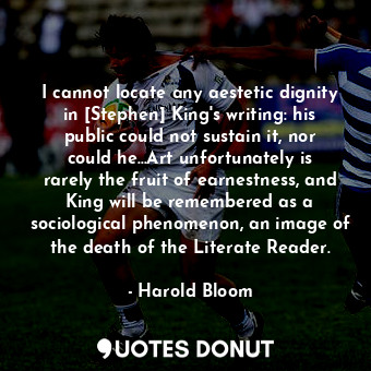 I cannot locate any aestetic dignity in [Stephen] King's writing: his public could not sustain it, nor could he...Art unfortunately is rarely the fruit of earnestness, and King will be remembered as a sociological phenomenon, an image of the death of the Literate Reader.