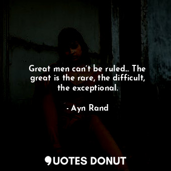 Great men can’t be ruled... The great is the rare, the difficult, the exceptional.