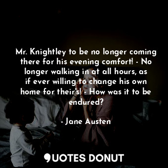 Mr. Knightley to be no longer coming there for his evening comfort! - No longer walking in at all hours, as if ever willing to change his own home for their's! - How was it to be endured?