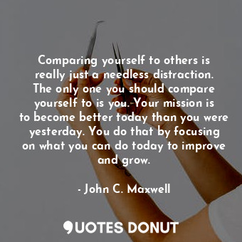 Comparing yourself to others is really just a needless distraction. The only one you should compare yourself to is you. Your mission is to become better today than you were yesterday. You do that by focusing on what you can do today to improve and grow.