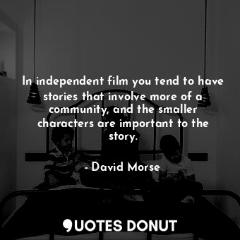 In independent film you tend to have stories that involve more of a community, and the smaller characters are important to the story.