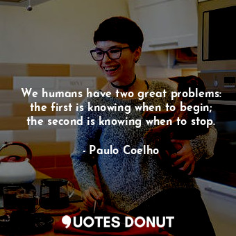 We humans have two great problems: the first is knowing when to begin; the second is knowing when to stop.