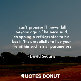 I can't promise I'll never kill anyone again," he once said, strapping a refrigerator to his back. "It's unrealistic to live your life within such strict parameters