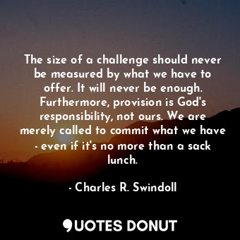The size of a challenge should never be measured by what we have to offer. It will never be enough. Furthermore, provision is God's responsibility, not ours. We are merely called to commit what we have - even if it's no more than a sack lunch.