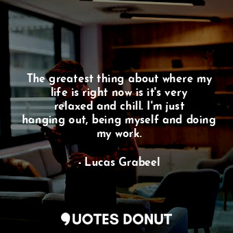 The greatest thing about where my life is right now is it&#39;s very relaxed and chill. I&#39;m just hanging out, being myself and doing my work.