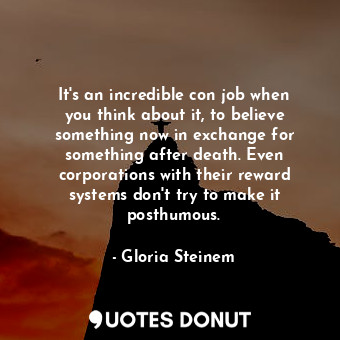 It&#39;s an incredible con job when you think about it, to believe something now in exchange for something after death. Even corporations with their reward systems don&#39;t try to make it posthumous.