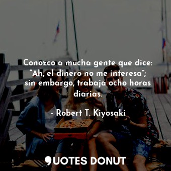  Conozco a mucha gente que dice: “Ah, el dinero no me interesa”; sin embargo, tra... - Robert T. Kiyosaki - Quotes Donut