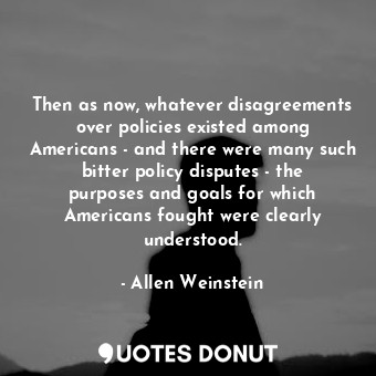 Then as now, whatever disagreements over policies existed among Americans - and there were many such bitter policy disputes - the purposes and goals for which Americans fought were clearly understood.