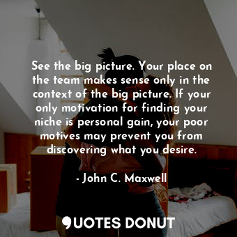 See the big picture. Your place on the team makes sense only in the context of the big picture. If your only motivation for finding your niche is personal gain, your poor motives may prevent you from discovering what you desire.
