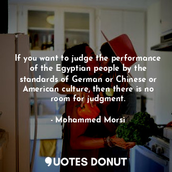 If you want to judge the performance of the Egyptian people by the standards of German or Chinese or American culture, then there is no room for judgment.
