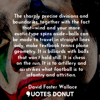 The sharply precise divisions and boundaries, together with the fact that—wind and your more exotic-type spins aside—balls can be made to travel in straight lines only, make textbook tennis plane geometry. It is billiards with balls that won’t hold still. It is chess on the run. It is to artillery and airstrikes what football is to infantry and attrition.