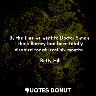 By the time we went to Doctor Simon I think Barney had been totally disabled for at least six months.
