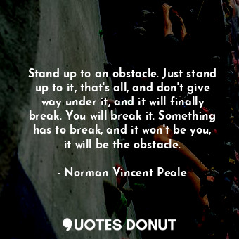 Stand up to an obstacle. Just stand up to it, that's all, and don't give way under it, and it will finally break. You will break it. Something has to break, and it won't be you, it will be the obstacle.