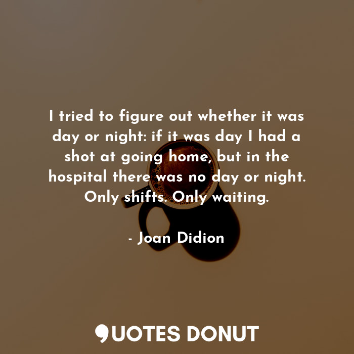 I tried to figure out whether it was day or night: if it was day I had a shot at going home, but in the hospital there was no day or night. Only shifts. Only waiting.