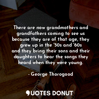 There are now grandmothers and grandfathers coming to see us because they are of that age, they grew up in the &#39;50s and &#39;60s and they bring their sons and their daughters to hear the songs they heard when they were young.