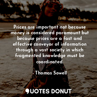 Prices are important not because money is considered paramount but because prices are a fast and effective conveyor of information through a vast society in which fragmented knowledge must be coordinated.