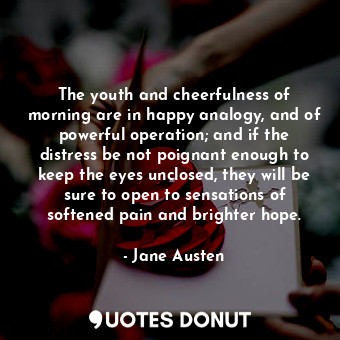 The youth and cheerfulness of morning are in happy analogy, and of powerful operation; and if the distress be not poignant enough to keep the eyes unclosed, they will be sure to open to sensations of softened pain and brighter hope.