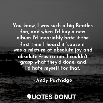 You know, I was such a big Beatles fan, and when I&#39;d buy a new album I&#39;d invariably hate it the first time I heard it &#39;cause it was a mixture of absolute joy and absolute frustration. I couldn&#39;t grasp what they&#39;d done, and I&#39;d hate myself for that.