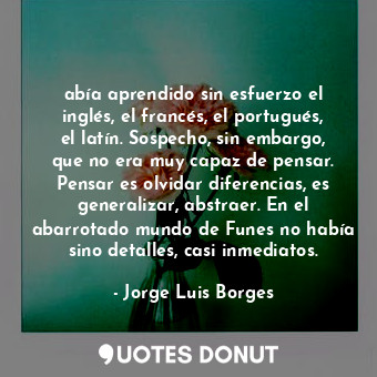 abía aprendido sin esfuerzo el inglés, el francés, el portugués, el latín. Sospecho, sin embargo, que no era muy capaz de pensar. Pensar es olvidar diferencias, es generalizar, abstraer. En el abarrotado mundo de Funes no había sino detalles, casi inmediatos.