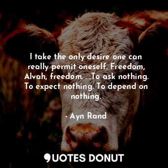 I take the only desire one can really permit oneself. Freedom, Alvah, freedom. . .To ask nothing. To expect nothing. To depend on nothing.