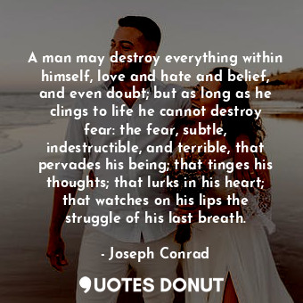A man may destroy everything within himself, love and hate and belief, and even doubt; but as long as he clings to life he cannot destroy fear: the fear, subtle, indestructible, and terrible, that pervades his being; that tinges his thoughts; that lurks in his heart; that watches on his lips the struggle of his last breath.